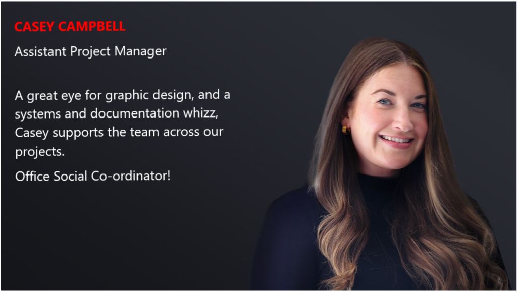 CASEY CAMPBELL Assistant Project Manager A great eye for graphic design, and a systems and documentation whizz, Casey supports the team across our projects. Office Social Co-ordinator!