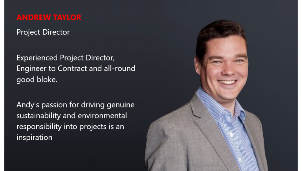 ANDREW TAYLOR Project Director Experienced Project Director, Engineer to Contract and all-round good bloke. Andy’s passion for driving genuine sustainability and environmental responsibility into projects is an inspiration