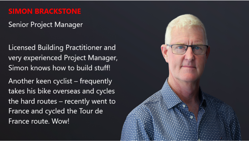 SIMON BRACKSTONE Senior Project Manager Licensed Building Practitioner and very experienced Project Manager, Simon knows how to build stuff! Another keen cyclist – frequently takes his bike overseas and cycles the hard routes – recently went to France and cycled the Tour de France route. Wow!