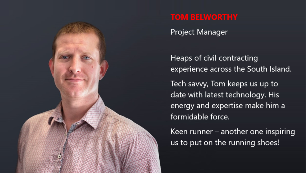 TOM BELWORTHY Project Manager Heaps of civil contracting experience across the South Island. Tech savvy, Tom keeps us up to date with latest technology. His energy and expertise make him a formidable force. Keen runner – another one inspiring us to put on the running shoes!